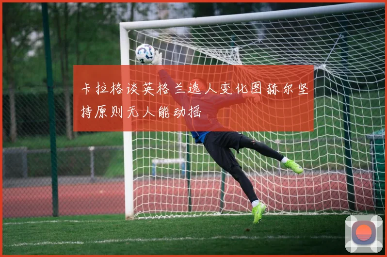 卡拉格谈英格兰选人变化图赫尔坚持原则无人能动摇