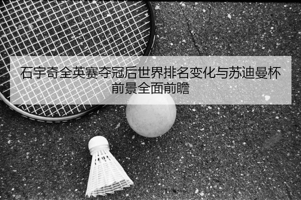 石宇奇全英赛夺冠后世界排名变化与苏迪曼杯前景全面前瞻